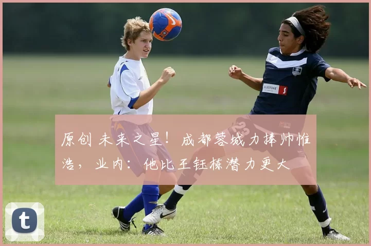 原创 未来之星！成都蓉城力捧帅惟浩，业内：他比王钰栋潜力更大