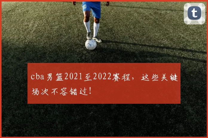 cba男篮2021至2022赛程，这些关键场次不容错过！