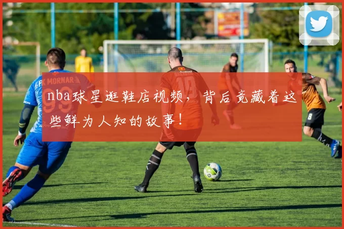 nba球星逛鞋店视频，背后竟藏着这些鲜为人知的故事！