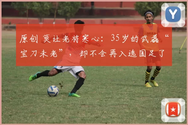 原创 莫让老将寒心:35岁的武磊“宝刀未老”,却不会再入选国足了