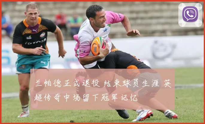 兰帕德正式退役 结束球员生涯 英超传奇中场留下冠军记忆