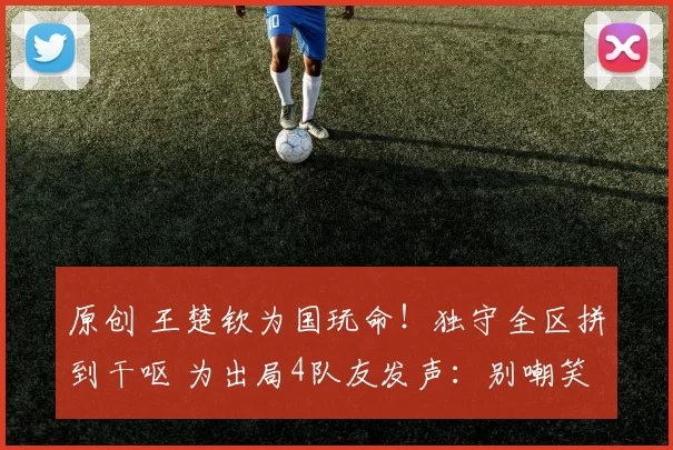原创 王楚钦为国玩命！独守全区拼到干呕 为出局4队友发声：别嘲笑他们