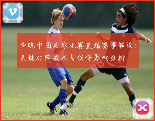 今晚中国足球比赛直播赛事解读：关键对阵战术与伤停影响分析