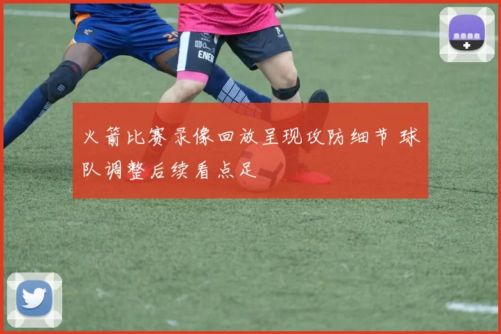 火箭比赛录像回放呈现攻防细节 球队调整后续看点足