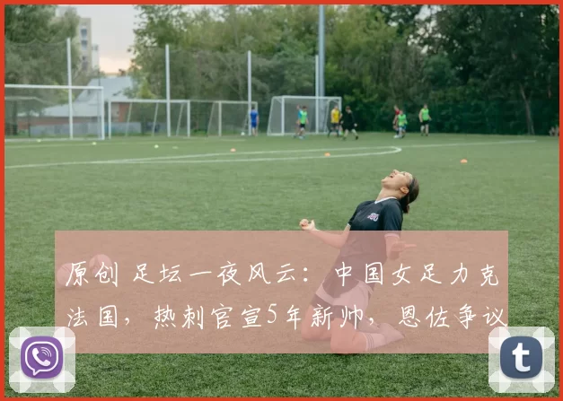 原创 足坛一夜风云：中国女足力克法国，热刺官宣5年新帅，恩佐争议言论引发热议