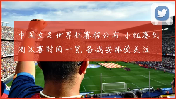 中国女足世界杯赛程公布 小组赛到淘汰赛时间一览 备战安排受关注