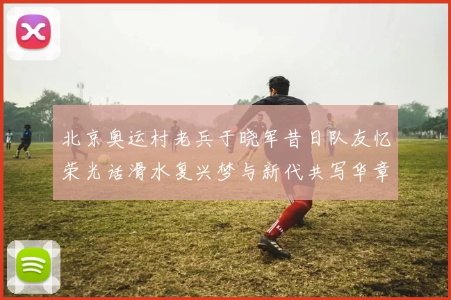 北京奥运村老兵于晓军昔日队友忆荣光话滑水复兴梦与新代共写华章