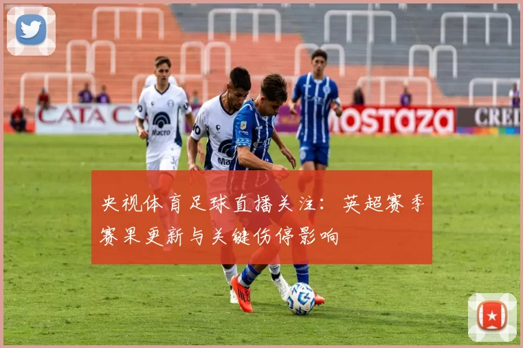 央视体育足球直播关注：英超赛季赛果更新与关键伤停影响