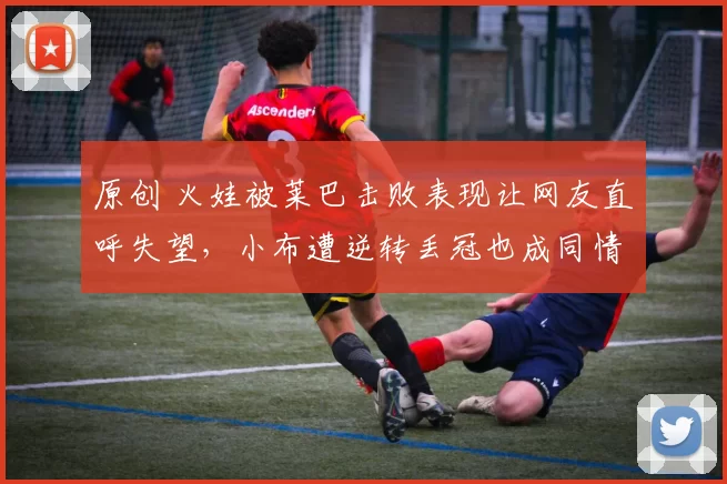 原创 火娃被莱巴击败表现让网友直呼失望，小布遭逆转丢冠也成同情对象