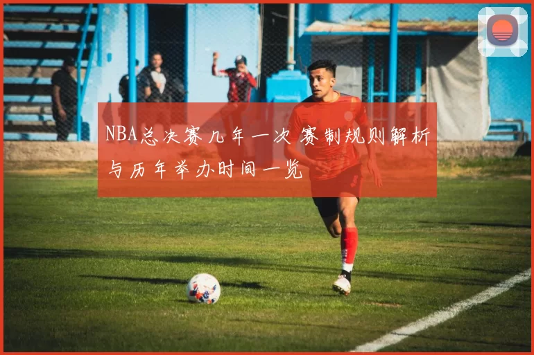 NBA总决赛几年一次 赛制规则解析与历年举办时间一览