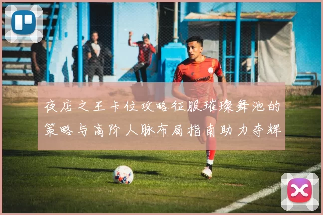 夜店之王卡位攻略征服璀璨舞池的策略与高阶人脉布局指南助力夺辉