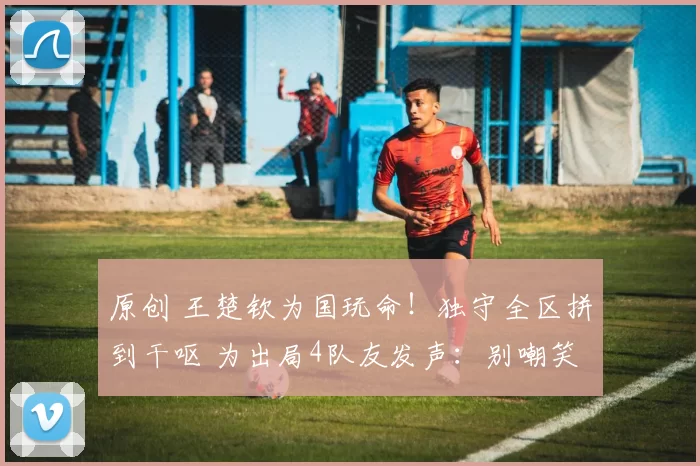 原创 王楚钦为国玩命!独守全区拼到干呕 为出局4队友发声:别嘲笑他们