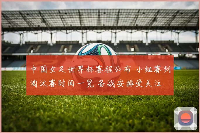 中国女足世界杯赛程公布 小组赛到淘汰赛时间一览 备战安排受关注