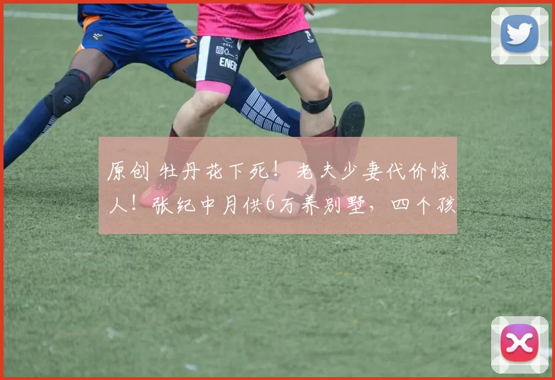 原创 牡丹花下死！老夫少妻代价惊人！张纪中月供6万养别墅，四个孩子年学费200万，74岁拼命直播赚2.3亿仍喊压力大