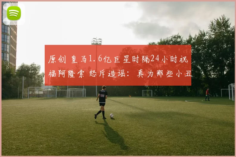 原创 皇马1.6亿巨星时隔24小时祝福阿隆索 怒斥造谣：真为那些小丑悲哀