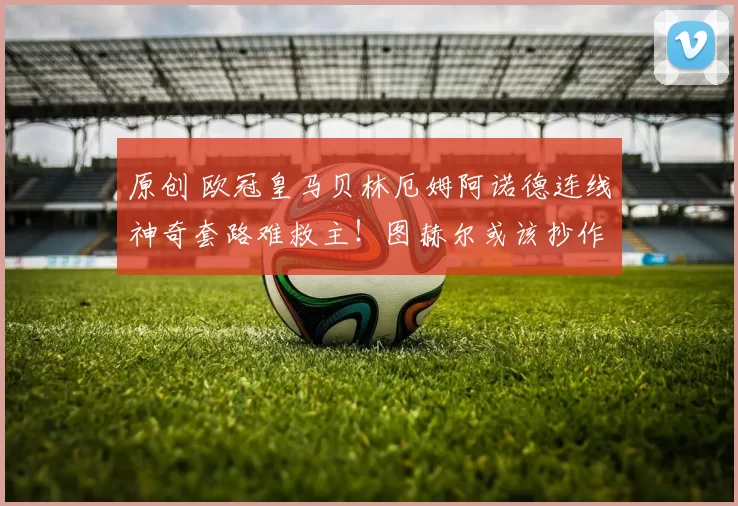 原创 欧冠皇马贝林厄姆阿诺德连线神奇套路难救主!图赫尔或该抄作业!