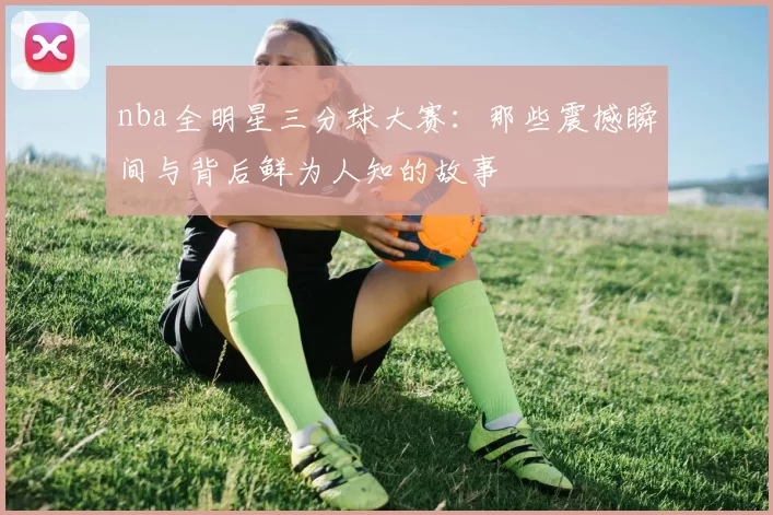 nba全明星三分球大赛：那些震撼瞬间与背后鲜为人知的故事