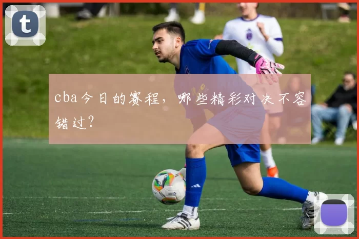 cba今日的赛程，哪些精彩对决不容错过？