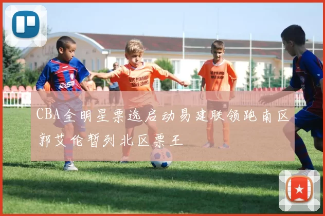 CBA全明星票选启动易建联领跑南区郭艾伦暂列北区票王