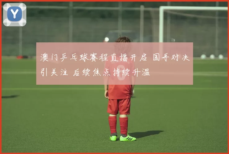 澳门乒乓球赛程直播开启 国手对决引关注 后续焦点持续升温