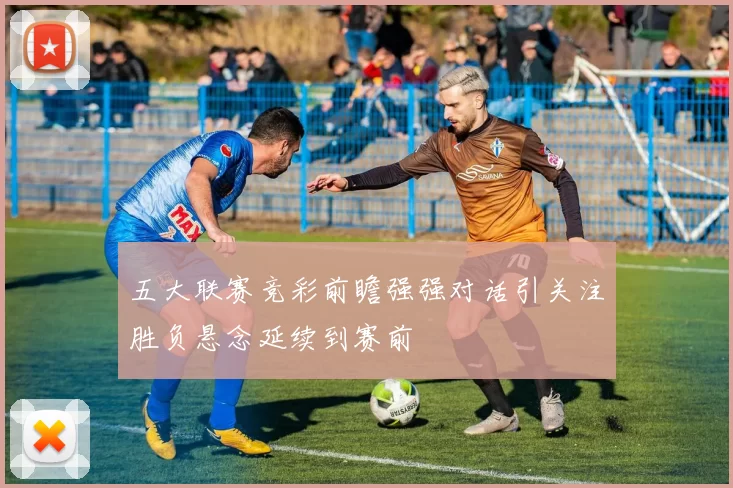 五大联赛竞彩前瞻强强对话引关注胜负悬念延续到赛前