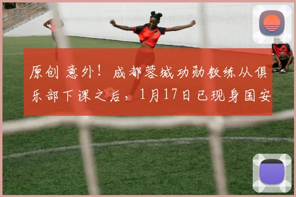 原创 意外！成都蓉城功勋教练从俱乐部下课之后，1月17日已现身国安队