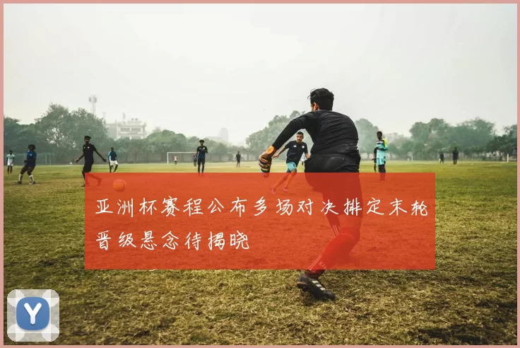 亚洲杯赛程公布多场对决排定末轮晋级悬念待揭晓