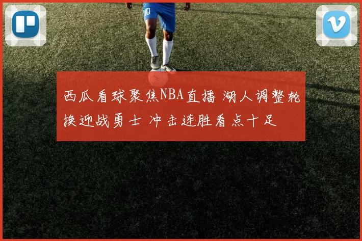 西瓜看球聚焦NBA直播 湖人调整轮换迎战勇士 冲击连胜看点十足