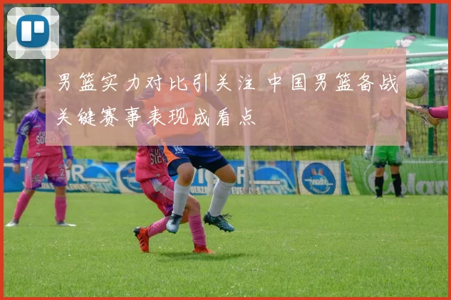 男篮实力对比引关注 中国男篮备战关键赛事表现成看点