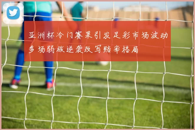 亚洲杯冷门赛果引发足彩市场波动多场弱旅逆袭改写赔率格局
