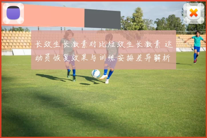长效生长激素对比短效生长激素 运动员恢复效果与训练安排差异解析
