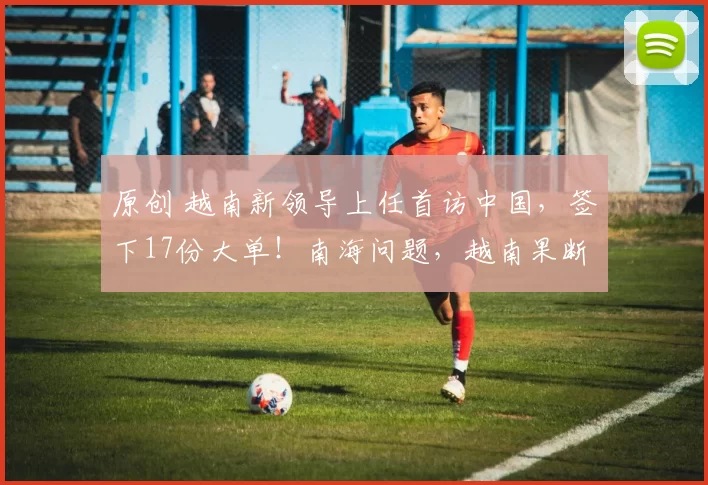 原创 越南新领导上任首访中国，签下17份大单！南海问题，越南果断交底，特朗普怕啥来啥