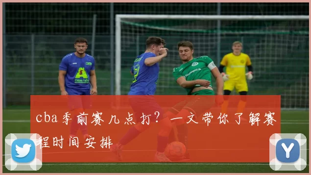cba季前赛几点打？一文带你了解赛程时间安排