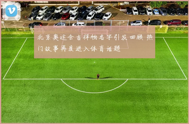 北京奥运会吉祥物名字引发回顾 热门故事再度进入体育话题