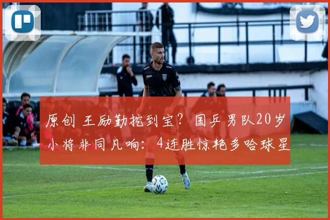 原创 王励勤挖到宝？国乒男队20岁小将非同凡响：4连胜惊艳多哈球星赛