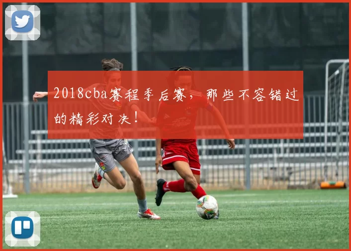 2018cba赛程季后赛，那些不容错过的精彩对决！