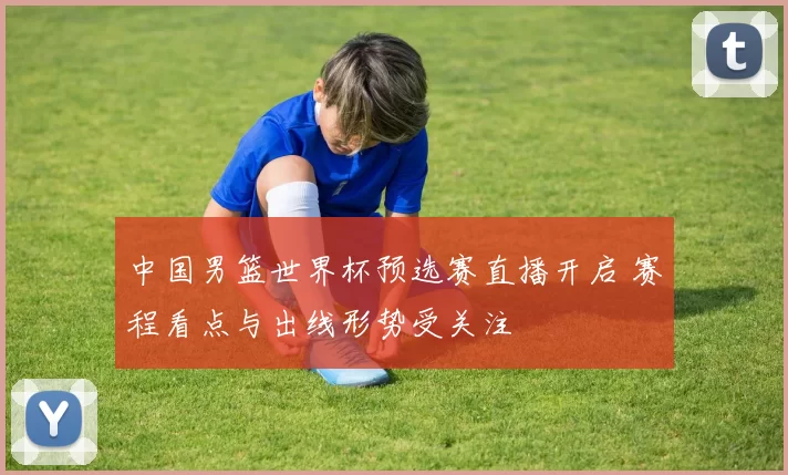 中国男篮世界杯预选赛直播开启 赛程看点与出线形势受关注