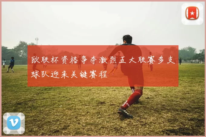 欧联杯资格争夺激烈五大联赛多支球队迎来关键赛程