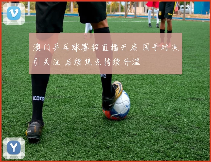 澳门乒乓球赛程直播开启 国手对决引关注 后续焦点持续升温