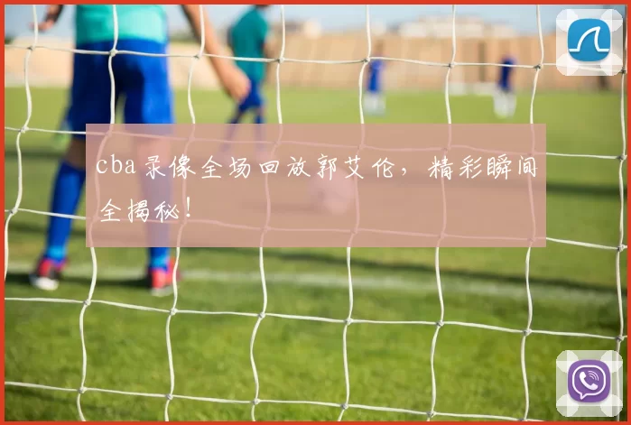 cba录像全场回放郭艾伦，精彩瞬间全揭秘！