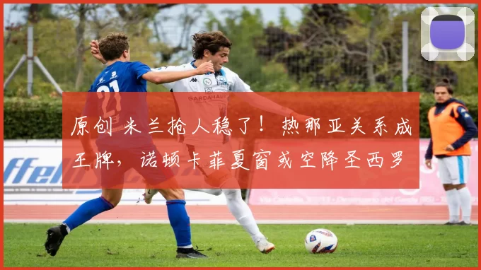 原创 米兰抢人稳了！热那亚关系成王牌，诺顿卡菲夏窗或空降圣西罗