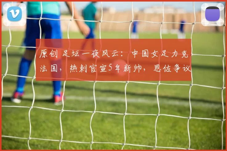 原创 足坛一夜风云：中国女足力克法国，热刺官宣5年新帅，恩佐争议言论引发热议
